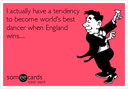 I actually have a tendency
to become world's best
dancer when England
wins.....