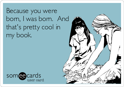 Because you were
born, I was born.  And
that's pretty cool in
my book.
