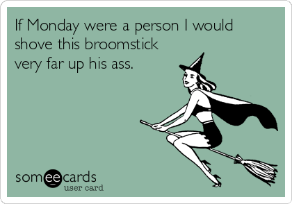 If Monday were a person I would
shove this broomstick
very far up his ass.