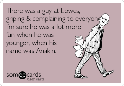 There was a guy at Lowes,
griping & complaining to everyone. 
I’m sure he was a lot more
fun when he was
younger, when his
name was Anakin.