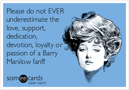 Please do not EVER
underestimate the
love, support,
dedication,
devotion, loyalty or
passion of a Barry
Manilow fan!!!