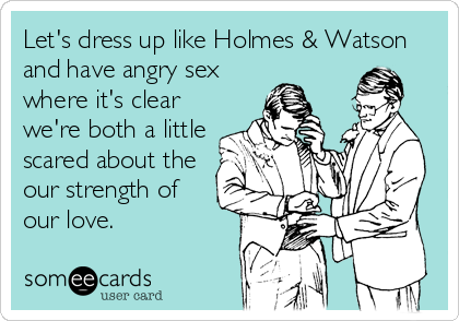 Let's dress up like Holmes & Watson
and have angry sex
where it's clear
we're both a little
scared about the
our strength of
our love.
