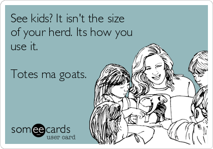 See kids? It isn't the size 
of your herd. Its how you
use it. 

Totes ma goats.