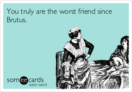 You truly are the worst friend since
Brutus.