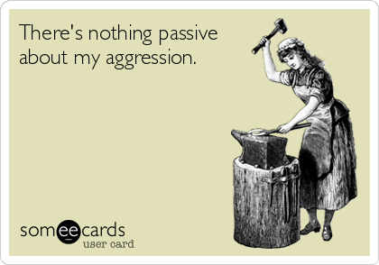 There's nothing passive
about my aggression.