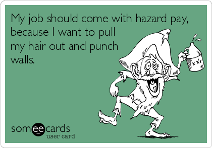 My job should come with hazard pay,
because I want to pull
my hair out and punch
walls.