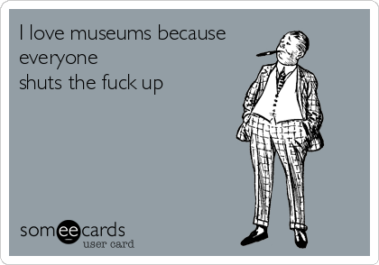 I love museums because
everyone
shuts the fuck up