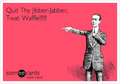 Quit Thy Jibber-Jabber,
Twat Waffle!!!!!!