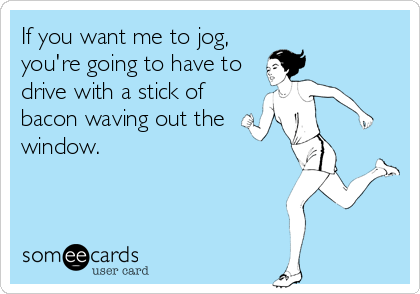 If you want me to jog,
you're going to have to
drive with a stick of
bacon waving out the
window.