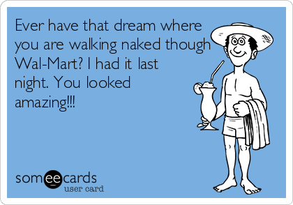 Ever have that dream where
you are walking naked though
Wal-Mart? I had it last
night. You looked
amazing!!!