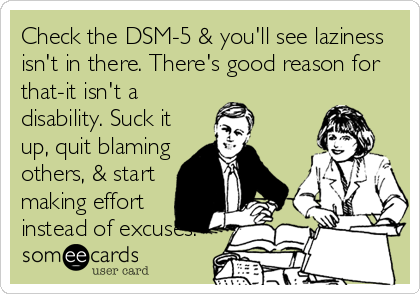 Check the DSM-5 & you'll see laziness
isn't in there. There's good reason for
that-it isn't a
disability. Suck it
up, quit blaming
others, & start
making effort
instead of excuses.