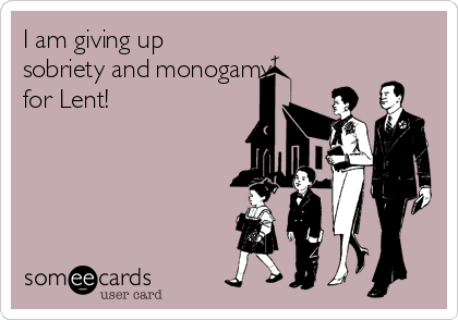 I am giving up
sobriety and monogamy
for Lent!
