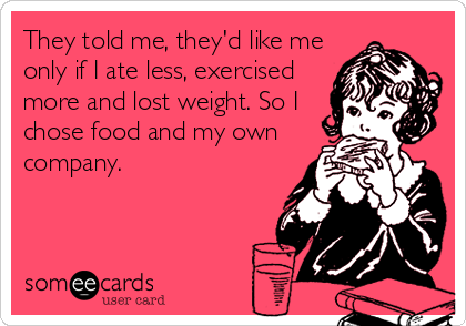 They told me, they'd like me
only if I ate less, exercised
more and lost weight. So I
chose food and my own
company.