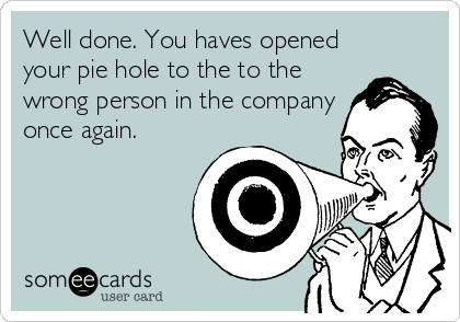 Well done. You haves opened
your pie hole to the to the
wrong person in the company
once again.