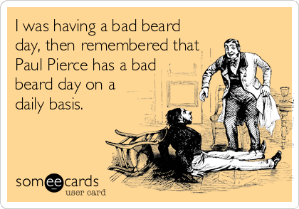 I was having a bad beard
day, then remembered that
Paul Pierce has a bad
beard day on a
daily basis.