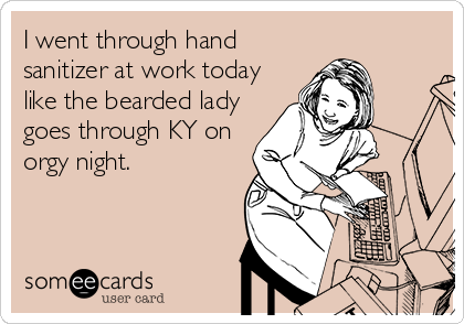 I went through hand
sanitizer at work today
like the bearded lady
goes through KY on
orgy night.
