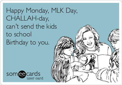 Happy Monday, MLK Day,
CHALLAH-day,
can't send the kids
to school
Birthday to you.