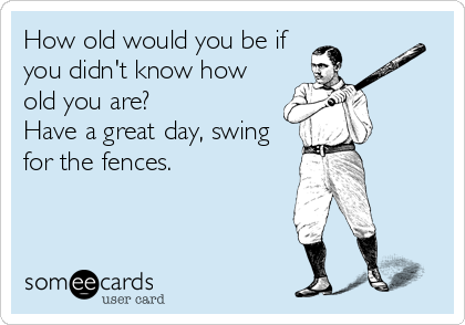 How old would you be if
you didn't know how
old you are?
Have a great day, swing
for the fences.