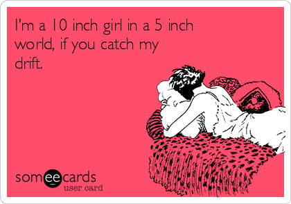 I'm a 10 inch girl in a 5 inch 
world, if you catch my
drift.