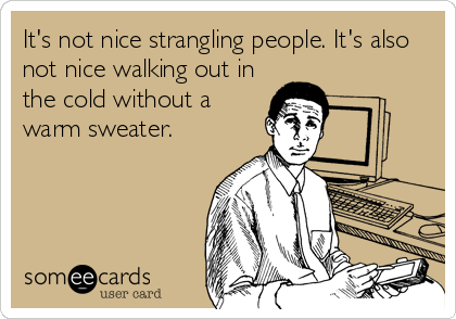 It's not nice strangling people. It's also
not nice walking out in
the cold without a
warm sweater.