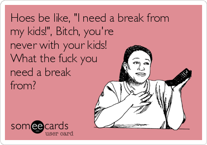 Hoes be like, "I need a break from
my kids!", Bitch, you're
never with your kids! 
What the fuck you 
need a break
from?