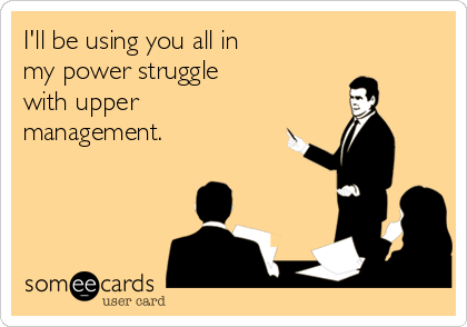 I'll be using you all in 
my power struggle 
with upper
management.
