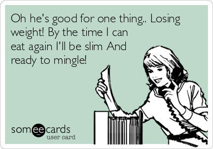 Oh he's good for one thing.. Losing
weight! By the time I can
eat again I'll be slim And
ready to mingle!