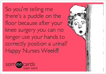 So you're telling me
there's a puddle on the
floor because after your
knee surgery you can no
longer use your hands to
correctly position a urinal?
Happy Nurses Week!!!