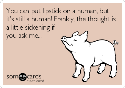 You can put lipstick on a human, but
it's still a human! Frankly, the thought is
a little sickening if
you ask me...
