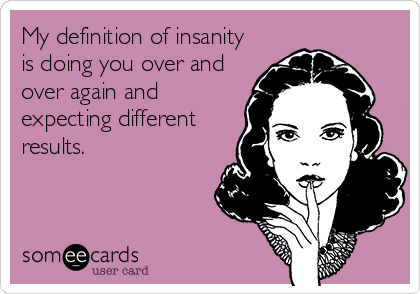 My definition of insanity
is doing you over and
over again and
expecting different
results.