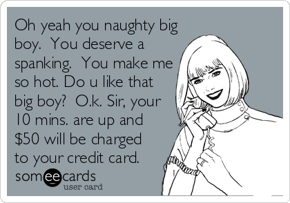 Oh yeah you naughty big
boy.  You deserve a
spanking.  You make me
so hot. Do u like that
big boy?  O.k. Sir, your
10 mins. are up and
$50 will be charged
to your credit card.