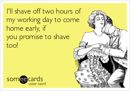 I'll shave off two hours of
my working day to come
home early, if
you promise to shave
too!