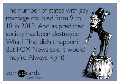 The number of states with gay 
marriage doubled from 9 to 
18 in 2013. And as predicted 
society has been destroyed! 
What? That didn't happen? 
But FOX News said it would!
They're Always Right!