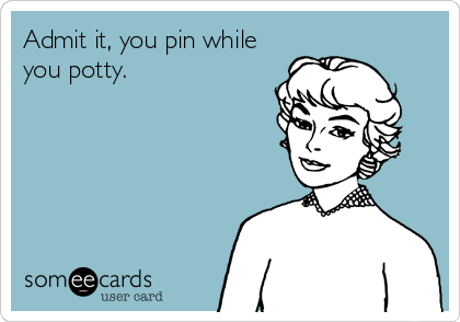 Admit it, you pin while
you potty.