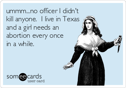 ummm...no officer I didn't
kill anyone.  I live in Texas
and a girl needs an 
abortion every once
in a while.