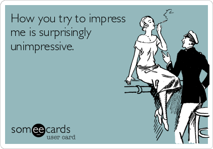 How you try to impress
me is surprisingly
unimpressive.