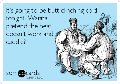 It's going to be butt-clinching cold
tonight. Wanna
pretend the heat
doesn't work and
cuddle?