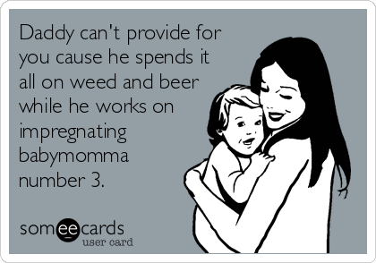 Daddy can't provide for
you cause he spends it
all on weed and beer
while he works on
impregnating
babymomma
number 3.