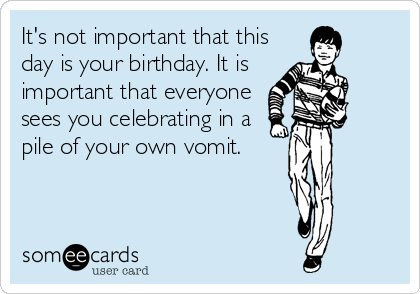It's not important that this
day is your birthday. It is 
important that everyone
sees you celebrating in a
pile of your own vomit.