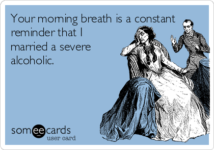 Your morning breath is a constant
reminder that I
married a severe
alcoholic.