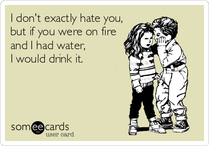 I don't exactly hate you,
but if you were on fire
and I had water, 
I would drink it.