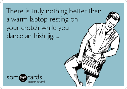 There is truly nothing better than
a warm laptop resting on
your crotch while you
dance an Irish jig.....