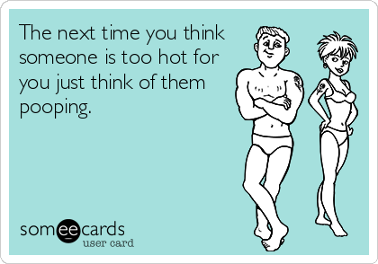 The next time you think 
someone is too hot for
you just think of them
pooping.