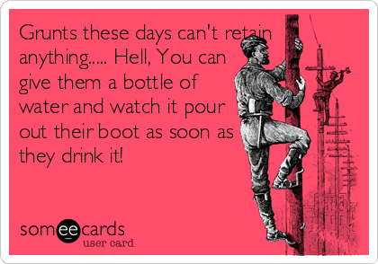Grunts these days can't retain
anything..... Hell, You can
give them a bottle of
water and watch it pour
out their boot as soon as
they drink it!