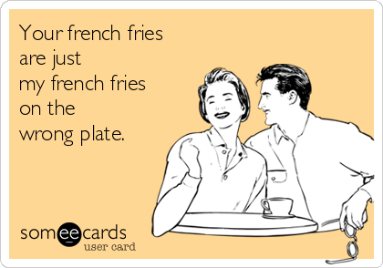 Your french fries 
are just 
my french fries 
on the 
wrong plate.