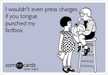 I wouldn't even press charges
if you tongue
punched my
fartbox