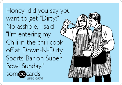 Honey, did you say you
want to get "Dirty?"
No asshole, I said
"I'm entering my
Chili in the chili cook
off at Down-N-Dirty
Sports Bar on Super
Bowl Sunday."
