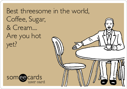 Best threesome in the world,
Coffee, Sugar, 
& Cream....
Are you hot
yet?