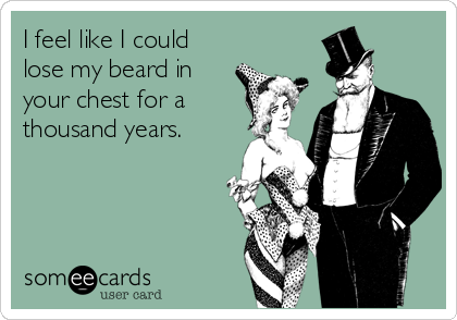 I feel like I could
lose my beard in
your chest for a
thousand years.