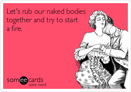 Let's rub our naked bodies
together and try to start
a fire.